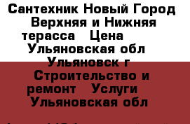 Сантехник Новый Город, Верхняя и Нижняя терасса › Цена ­ 100 - Ульяновская обл., Ульяновск г. Строительство и ремонт » Услуги   . Ульяновская обл.